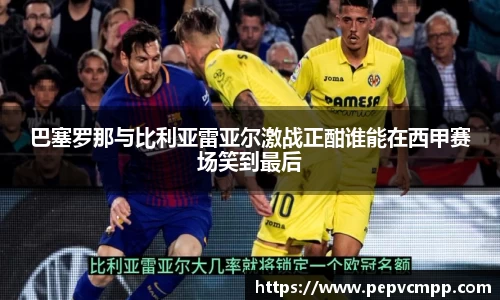 巴塞罗那与比利亚雷亚尔激战正酣谁能在西甲赛场笑到最后
